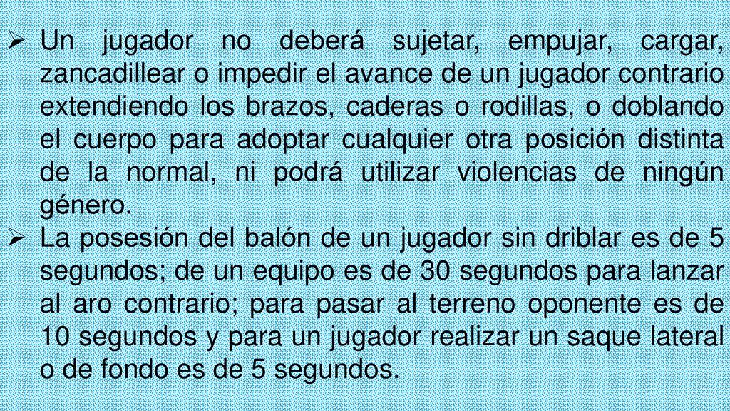 Un jugador no deberá sujetar, empujar, cargar, zancadillear o impedir el avance de un jugador contrario extendiendo los brazos, caderas o rodillas, o doblando el cuerpo para adoptar cualquier otra posición distinta de la normal, ni podrá utilizar violencias de ningún género.