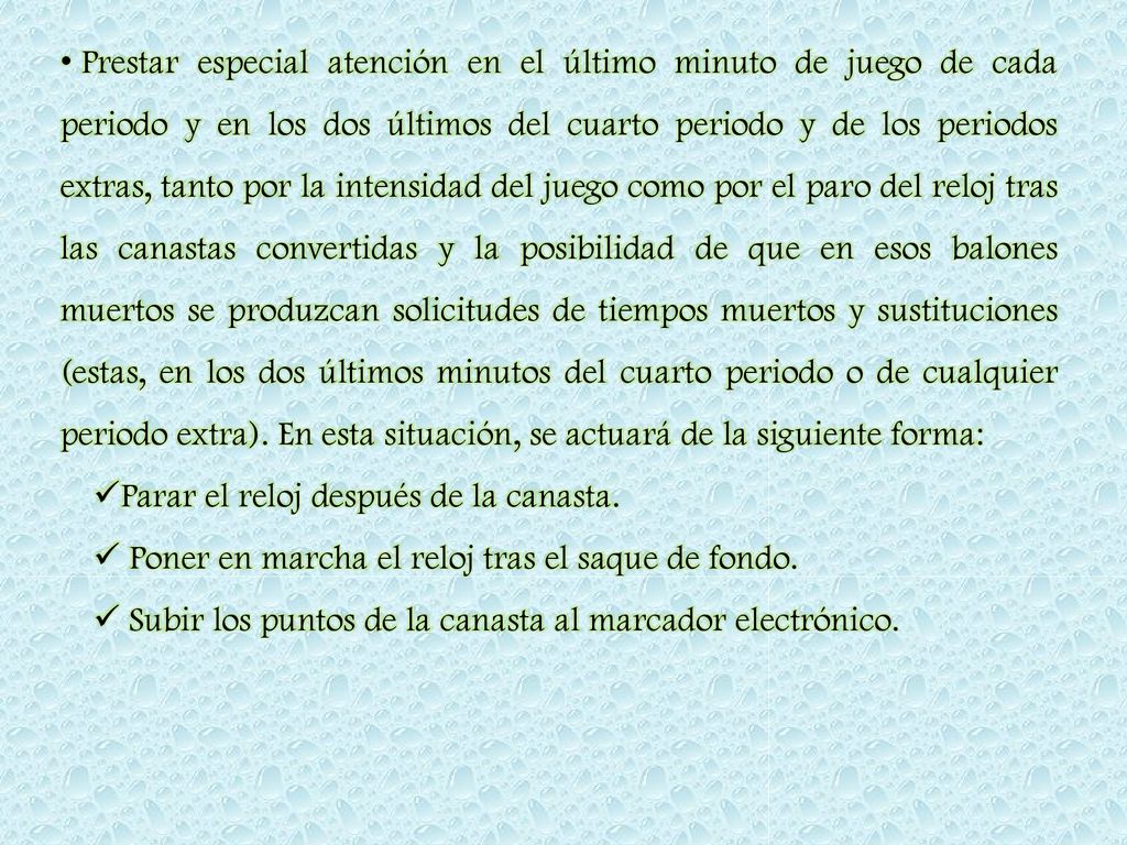 Prestar especial atención en el último minuto de juego de cada periodo y en los dos últimos del cuarto periodo y de los periodos extras, tanto por la intensidad del juego como por el paro del reloj tras las canastas convertidas y la posibilidad de que en esos balones muertos se produzcan solicitudes de tiempos muertos y sustituciones (estas, en los dos últimos minutos del cuarto periodo o de cualquier periodo extra). En esta situación, se actuará de la siguiente forma: