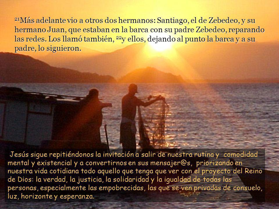 21Más adelante vio a otros dos hermanos: Santiago, el de Zebedeo, y su hermano Juan, que estaban en la barca con su padre Zebedeo, reparando las redes. Los llamó también, 22y ellos, dejando al punto la barca y a su padre, lo siguieron.