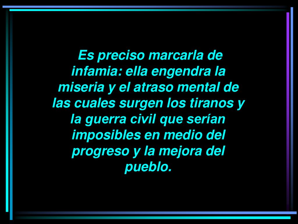 Es preciso marcarla de infamia: ella engendra la miseria y el atraso mental de las cuales surgen los tiranos y la guerra civil que serían imposibles en medio del progreso y la mejora del pueblo.