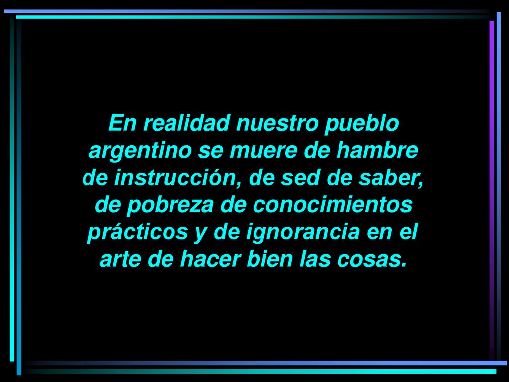 En realidad nuestro pueblo argentino se muere de hambre de instrucción, de sed de saber, de pobreza de conocimientos prácticos y de ignorancia en el arte de hacer bien las cosas.