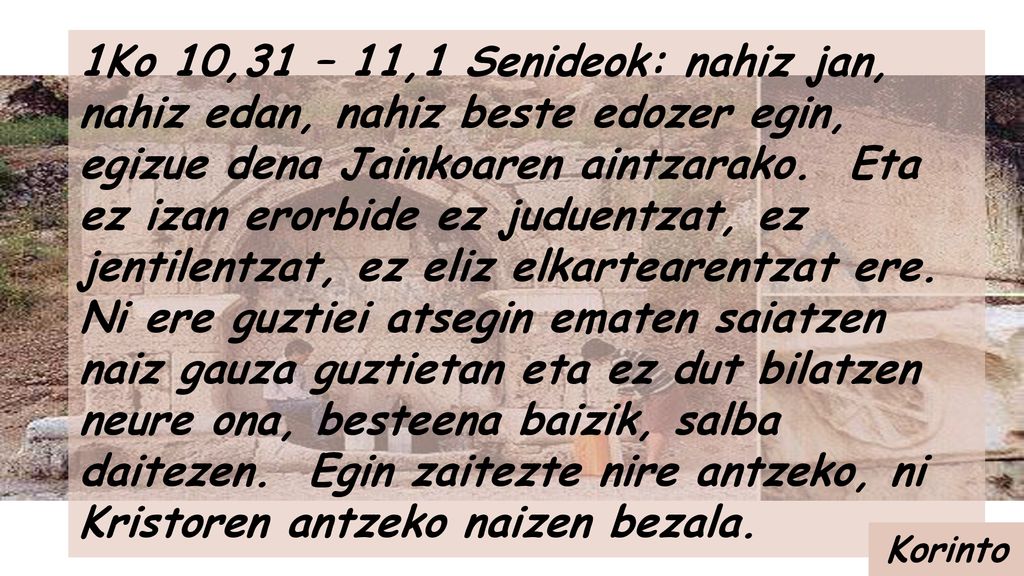 1Ko 10,31 – 11,1 Senideok: nahiz jan, nahiz edan, nahiz beste edozer egin, egizue dena Jainkoaren aintzarako. Eta ez izan erorbide ez juduentzat, ez jentilentzat, ez eliz elkartearentzat ere. Ni ere guztiei atsegin ematen saiatzen naiz gauza guztietan eta ez dut bilatzen neure ona, besteena baizik, salba daitezen. Egin zaitezte nire antzeko, ni Kristoren antzeko naizen bezala.