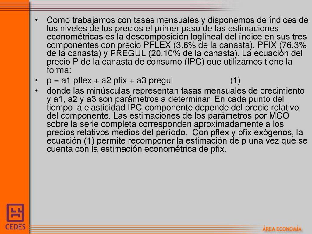 Como trabajamos con tasas mensuales y disponemos de índices de los niveles de los precios el primer paso de las estimaciones econométricas es la descomposición loglineal del índice en sus tres componentes con precio PFLEX (3.6% de la canasta), PFIX (76.3% de la canasta) y PREGUL (20.10% de la canasta). La ecuación del precio P de la canasta de consumo (IPC) que utilizamos tiene la forma: