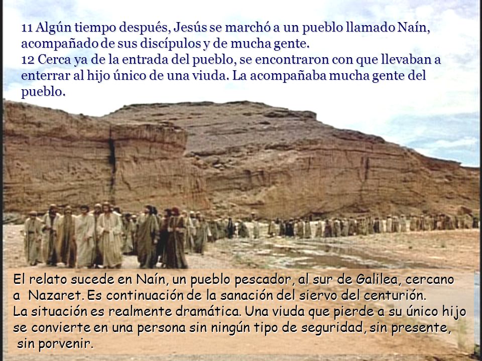 11 Algún tiempo después, Jesús se marchó a un pueblo llamado Naín, acompañado de sus discípulos y de mucha gente. 12 Cerca ya de la entrada del pueblo, se encontraron con que llevaban a enterrar al hijo único de una viuda. La acompañaba mucha gente del pueblo.