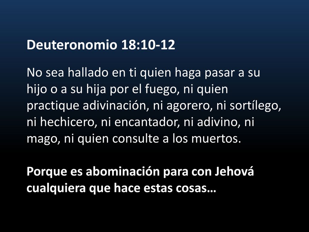 Deuteronomio 18:10-12 No sea hallado en ti quien haga pasar a su hijo o a su hija por el fuego, ni quien practique adivinación, ni agorero, ni sortílego, ni hechicero, ni encantador, ni adivino, ni mago, ni quien consulte a los muertos.