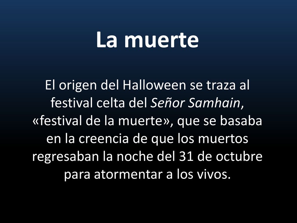 La muerte El origen del Halloween se traza al festival celta del Señor Samhain, «festival de la muerte», que se basaba en la creencia de que los muertos regresaban la noche del 31 de octubre para atormentar a los vivos.