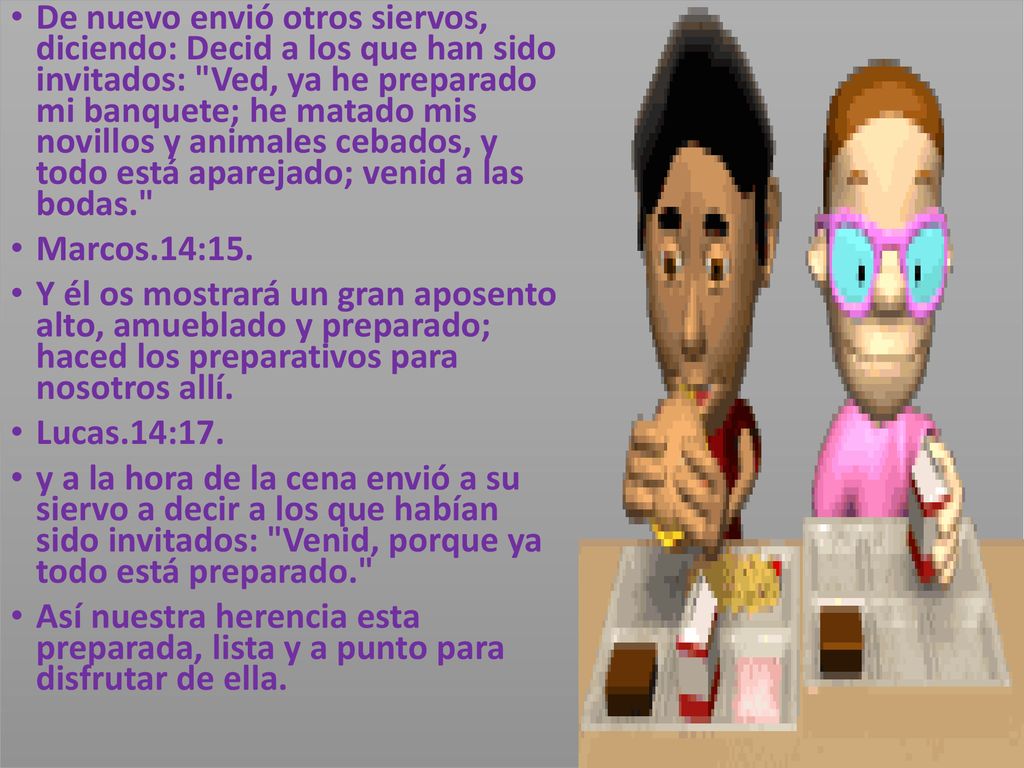 De nuevo envió otros siervos, diciendo: Decid a los que han sido invitados: Ved, ya he preparado mi banquete; he matado mis novillos y animales cebados, y todo está aparejado; venid a las bodas.