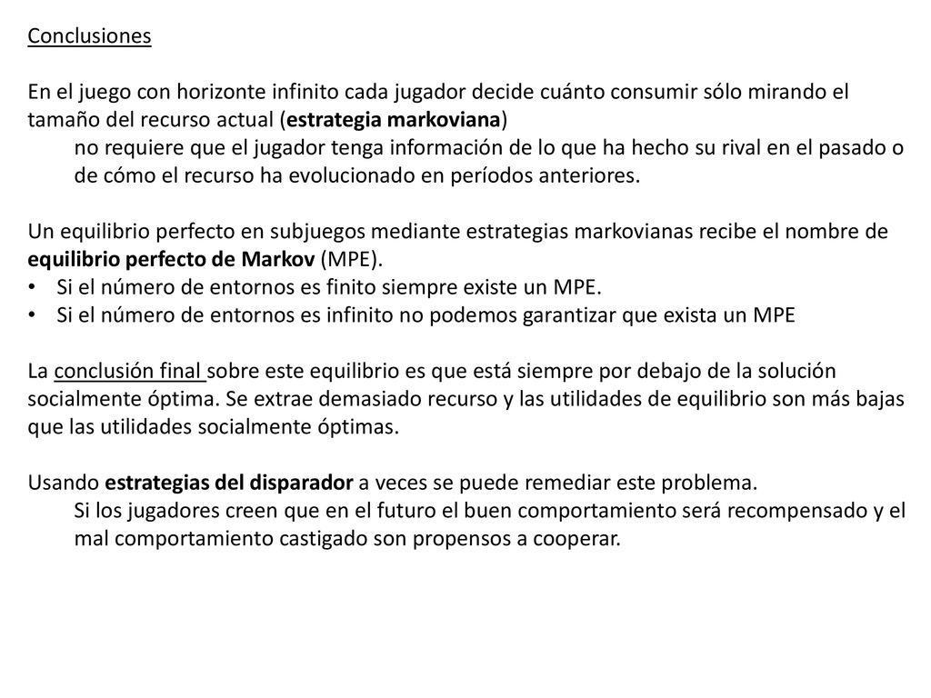 Conclusiones En el juego con horizonte infinito cada jugador decide cuánto consumir sólo mirando el tamaño del recurso actual (estrategia markoviana)
