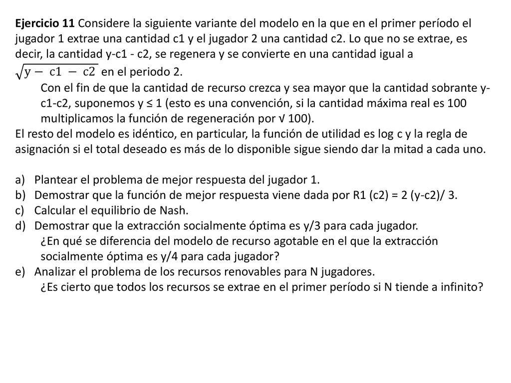 Ejercicio 11 Considere la siguiente variante del modelo en la que en el primer período el jugador 1 extrae una cantidad c1 y el jugador 2 una cantidad c2. Lo que no se extrae, es decir, la cantidad y-c1 - c2, se regenera y se convierte en una cantidad igual a y− c1 − c2 en el periodo 2.
