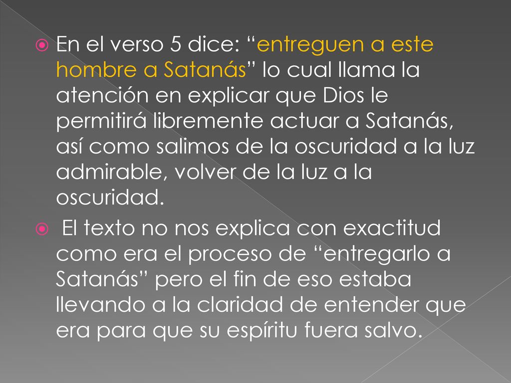 En el verso 5 dice: entreguen a este hombre a Satanás lo cual llama la atención en explicar que Dios le permitirá libremente actuar a Satanás, así como salimos de la oscuridad a la luz admirable, volver de la luz a la oscuridad.