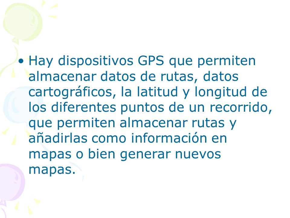 Hay dispositivos GPS que permiten almacenar datos de rutas, datos cartográficos, la latitud y longitud de los diferentes puntos de un recorrido, que permiten almacenar rutas y añadirlas como información en mapas o bien generar nuevos mapas.