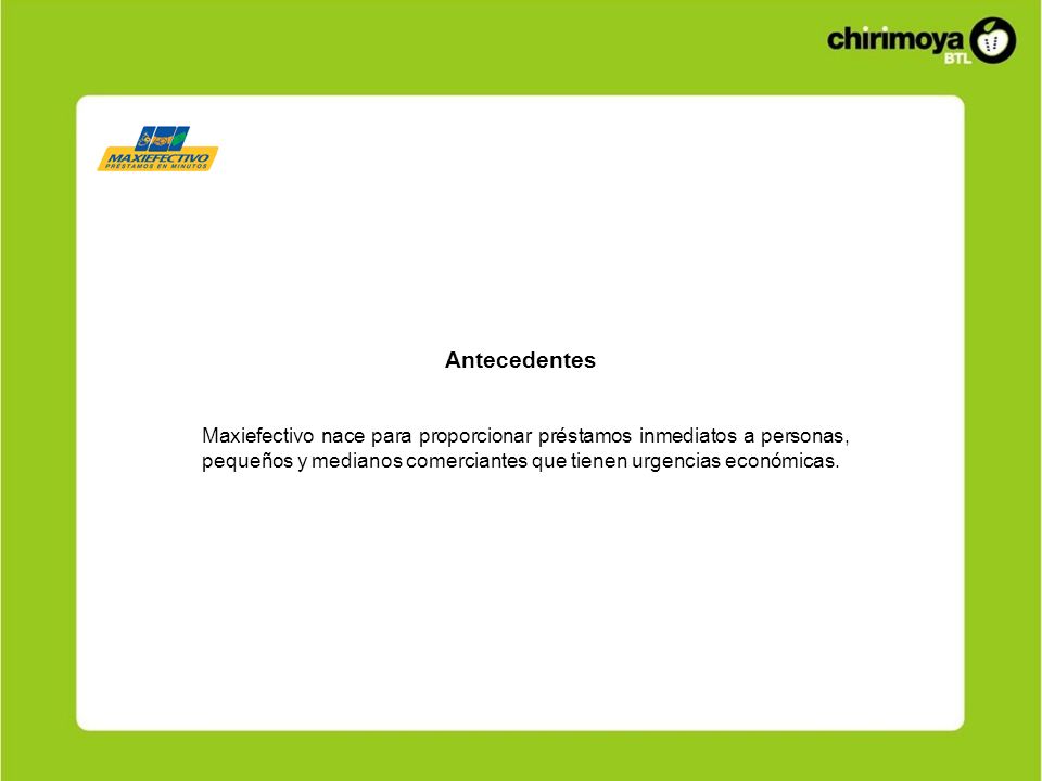 Antecedentes Maxiefectivo nace para proporcionar préstamos inmediatos a personas, pequeños y medianos comerciantes que tienen urgencias económicas.