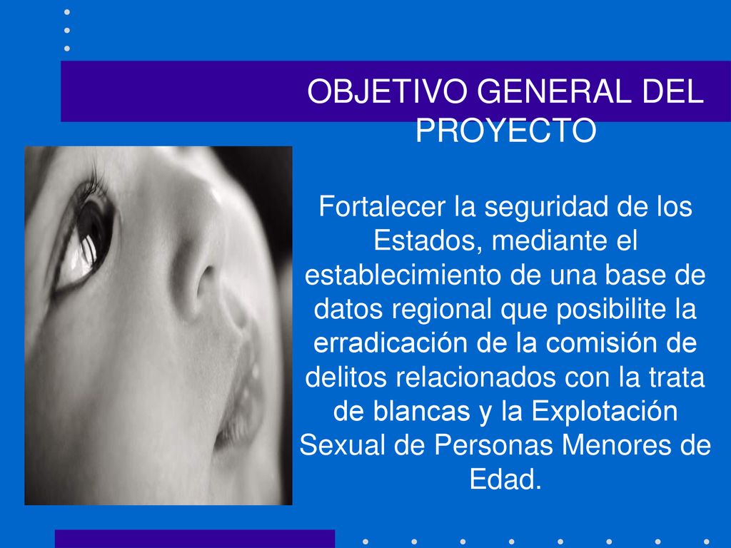 OBJETIVO GENERAL DEL PROYECTO Fortalecer la seguridad de los Estados, mediante el establecimiento de una base de datos regional que posibilite la erradicación de la comisión de delitos relacionados con la trata de blancas y la Explotación Sexual de Personas Menores de Edad.