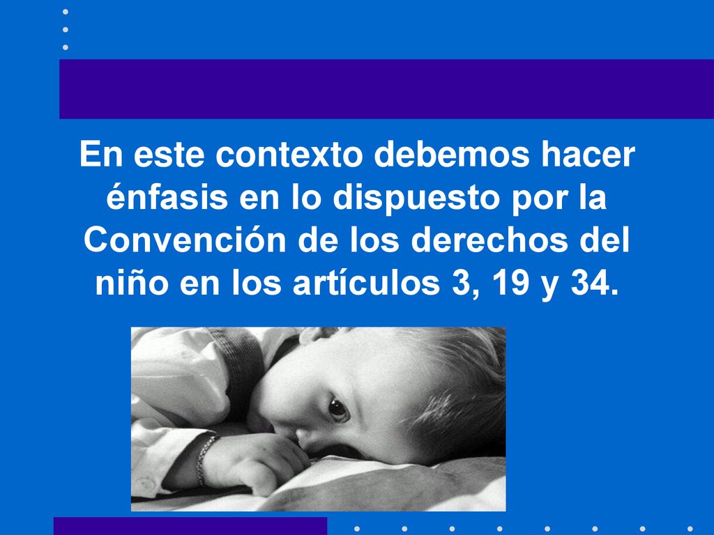 En este contexto debemos hacer énfasis en lo dispuesto por la Convención de los derechos del niño en los artículos 3, 19 y 34.