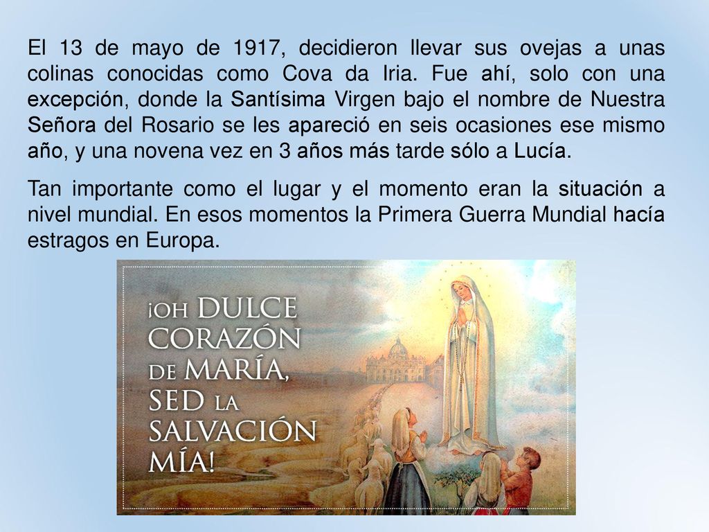 El 13 de mayo de 1917, decidieron llevar sus ovejas a unas colinas conocidas como Cova da Iria. Fue ahí, solo con una excepción, donde la Santísima Virgen bajo el nombre de Nuestra Señora del Rosario se les apareció en seis ocasiones ese mismo año, y una novena vez en 3 años más tarde sólo a Lucía.