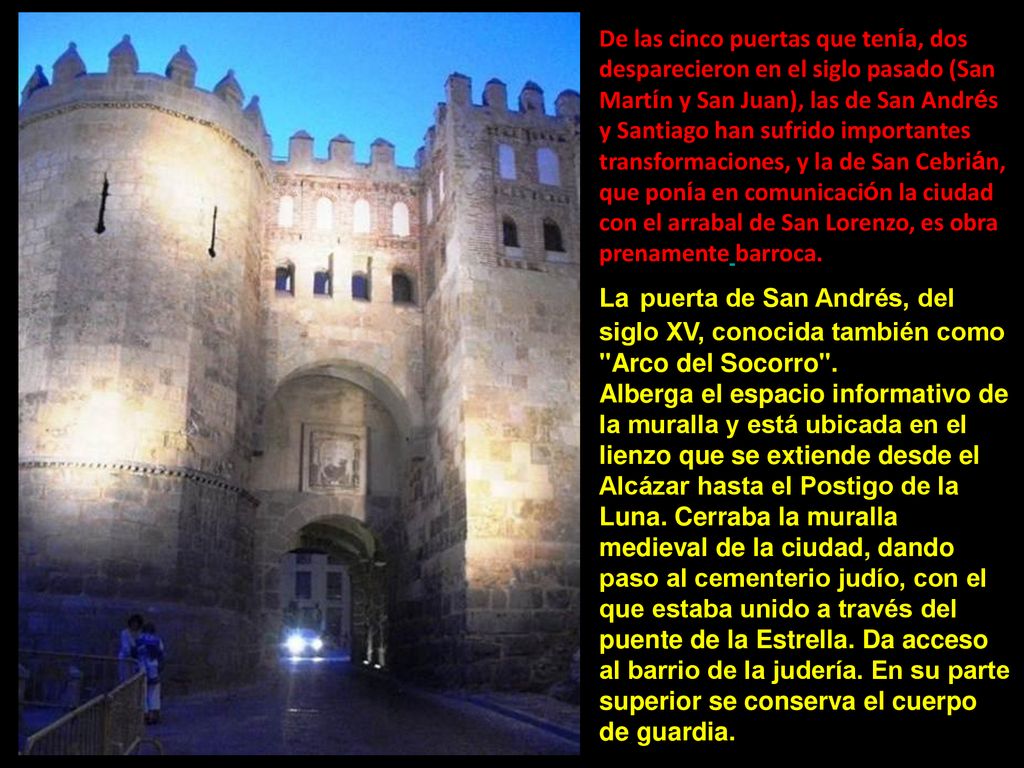 De las cinco puertas que tenía, dos desparecieron en el siglo pasado (San Martín y San Juan), las de San Andrés y Santiago han sufrido importantes transformaciones, y la de San Cebrián, que ponía en comunicación la ciudad con el arrabal de San Lorenzo, es obra prenamente barroca.
