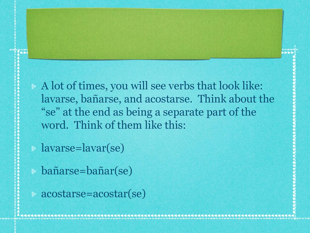 A lot of times, you will see verbs that look like: lavarse, bañarse, and acostarse. Think about the se at the end as being a separate part of the word. Think of them like this: