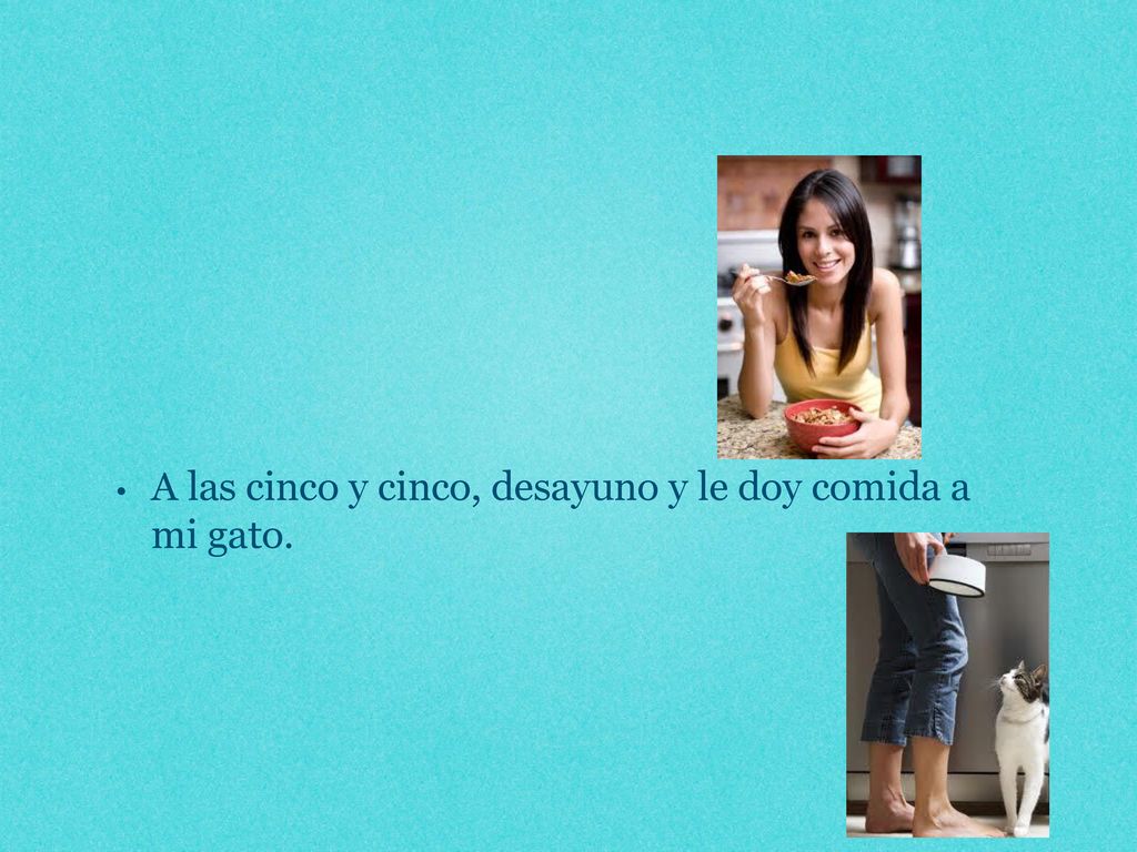 A las cinco y cinco, desayuno y le doy comida a mi gato.
