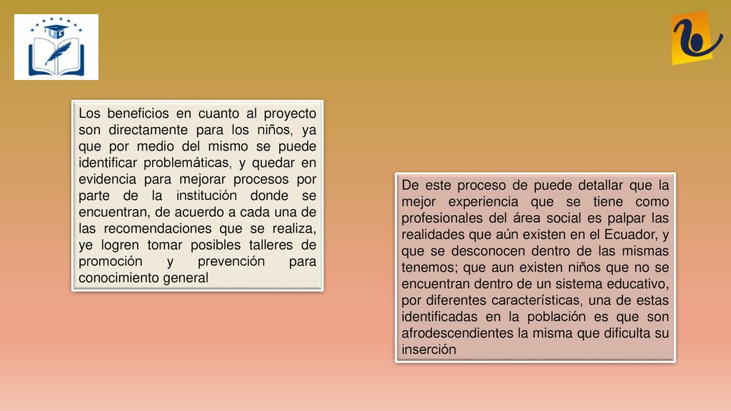 Los beneficios en cuanto al proyecto son directamente para los niños, ya que por medio del mismo se puede identificar problemáticas, y quedar en evidencia para mejorar procesos por parte de la institución donde se encuentran, de acuerdo a cada una de las recomendaciones que se realiza, ye logren tomar posibles talleres de promoción y prevención para conocimiento general