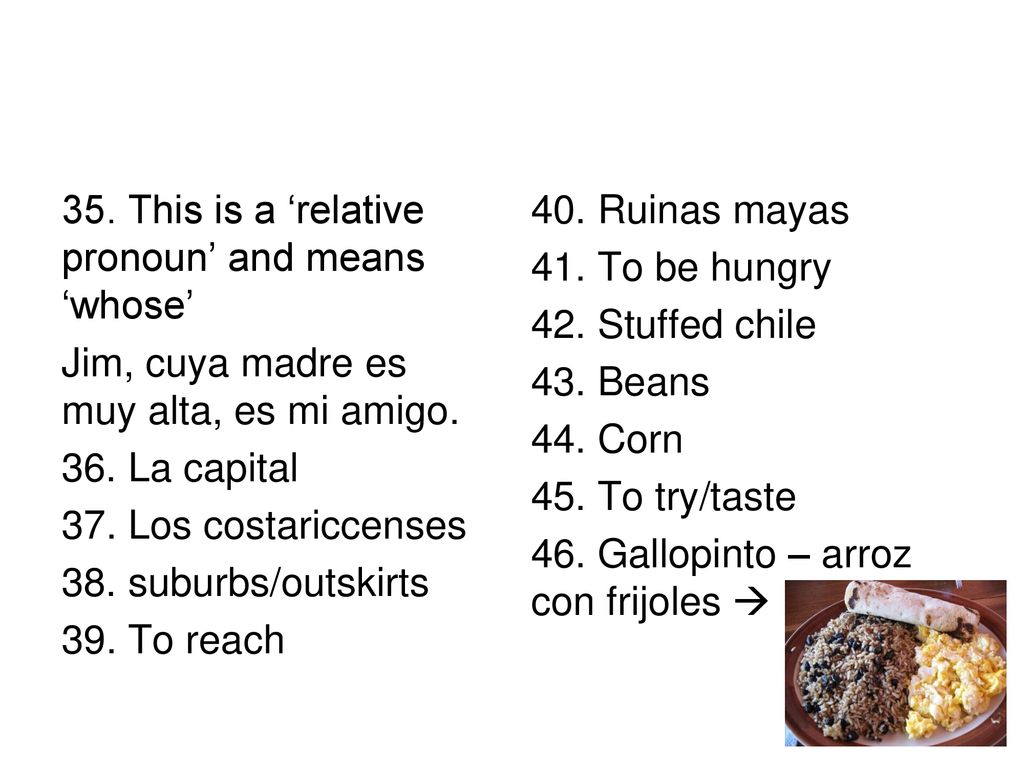 35. This is a ‘relative pronoun’ and means ‘whose’ Jim, cuya madre es muy alta, es mi amigo. 36. La capital 37. Los costariccenses 38. suburbs/outskirts 39. To reach