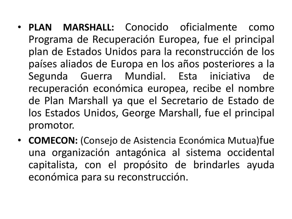 PLAN MARSHALL: Conocido oficialmente como Programa de Recuperación Europea, fue el principal plan de Estados Unidos para la reconstrucción de los países aliados de Europa en los años posteriores a la Segunda Guerra Mundial. Esta iniciativa de recuperación económica europea, recibe el nombre de Plan Marshall ya que el Secretario de Estado de los Estados Unidos, George Marshall, fue el principal promotor.