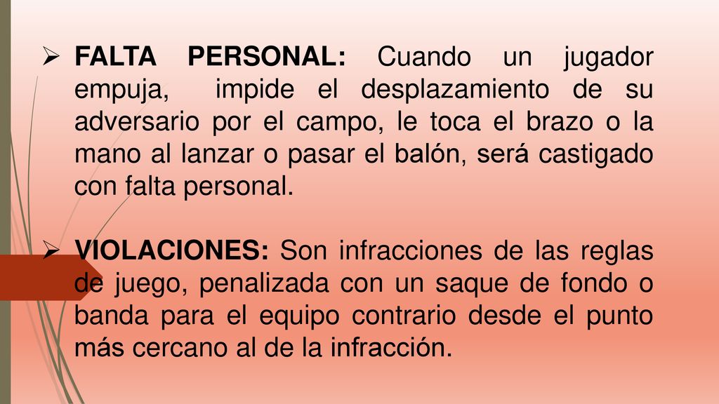 FALTA PERSONAL: Cuando un jugador empuja, impide el desplazamiento de su adversario por el campo, le toca el brazo o la mano al lanzar o pasar el balón, será castigado con falta personal.