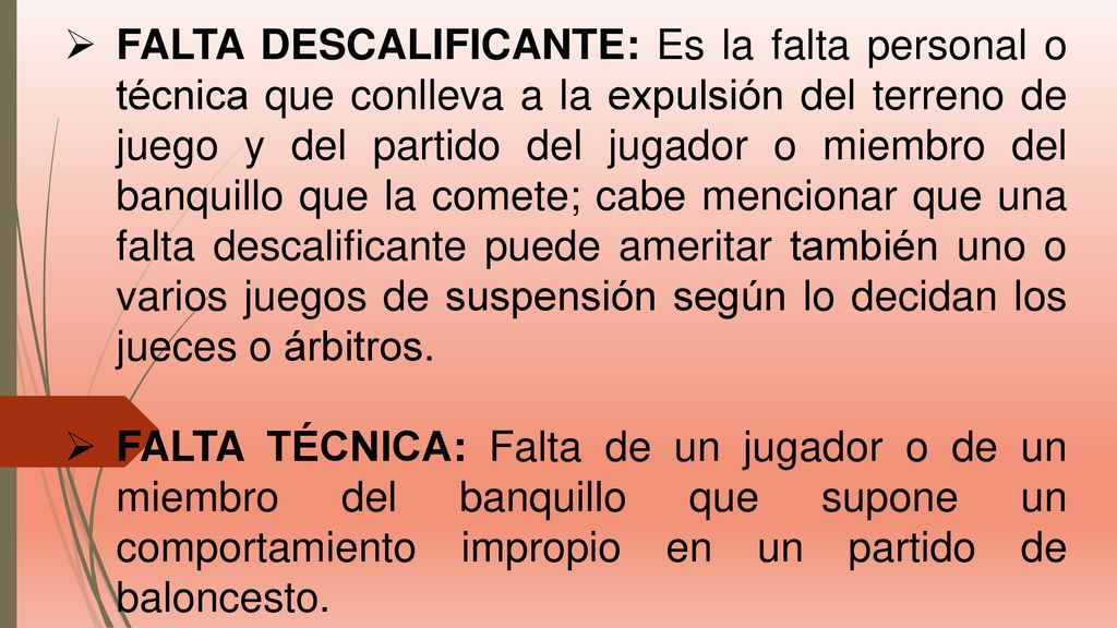 FALTA DESCALIFICANTE: Es la falta personal o técnica que conlleva a la expulsión del terreno de juego y del partido del jugador o miembro del banquillo que la comete; cabe mencionar que una falta descalificante puede ameritar también uno o varios juegos de suspensión según lo decidan los jueces o árbitros.