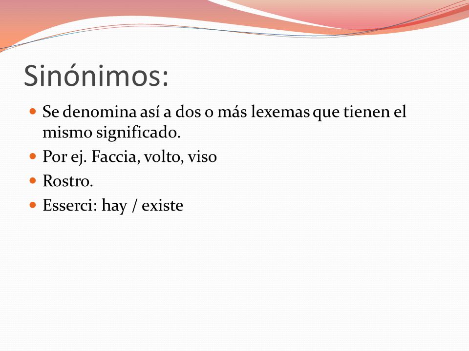 Sinónimos: Se denomina así a dos o más lexemas que tienen el mismo significado. Por ej. Faccia, volto, viso.