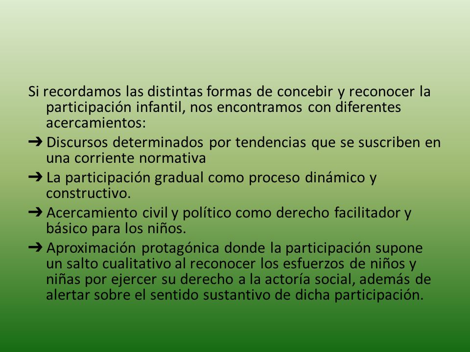Si recordamos las distintas formas de concebir y reconocer la participación infantil, nos encontramos con diferentes acercamientos: ➔ Discursos determinados por tendencias que se suscriben en una corriente normativa ➔ La participación gradual como proceso dinámico y constructivo.