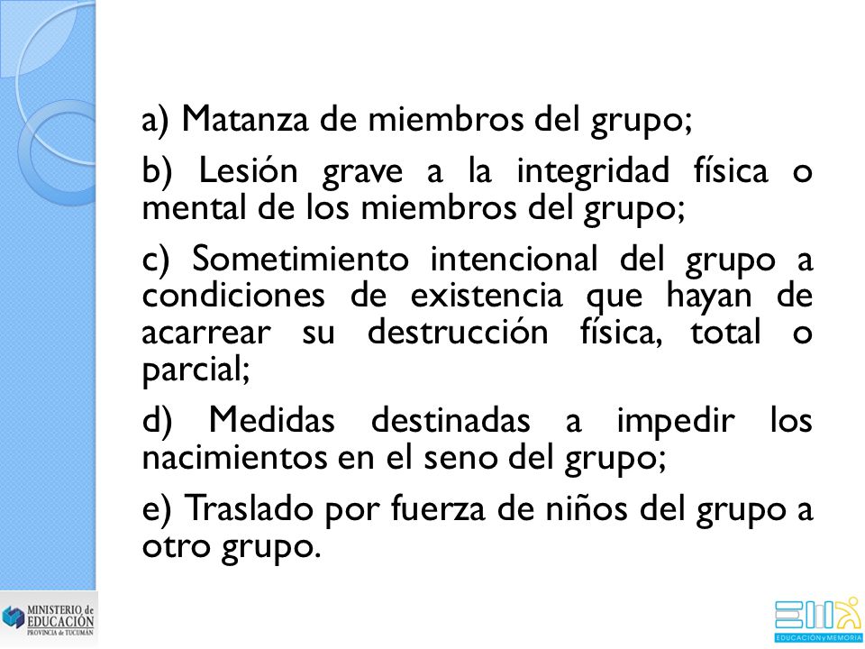 a) Matanza de miembros del grupo; b) Lesión grave a la integridad física o mental de los miembros del grupo; c) Sometimiento intencional del grupo a condiciones de existencia que hayan de acarrear su destrucción física, total o parcial; d) Medidas destinadas a impedir los nacimientos en el seno del grupo; e) Traslado por fuerza de niños del grupo a otro grupo.