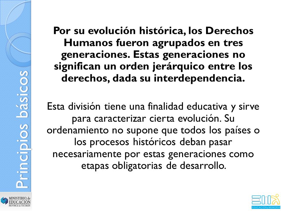 Por su evolución histórica, los Derechos Humanos fueron agrupados en tres generaciones. Estas generaciones no significan un orden jerárquico entre los derechos, dada su interdependencia. Esta división tiene una finalidad educativa y sirve para caracterizar cierta evolución. Su ordenamiento no supone que todos los países o los procesos históricos deban pasar necesariamente por estas generaciones como etapas obligatorias de desarrollo.
