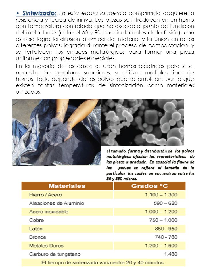 • Sinterizado: En esta etapa la mezcla comprimida adquiere la resistencia y fuerza definitiva. Las piezas se introducen en un horno con temperatura controlada que no excede el punto de fundición del metal base (entre el 60 y 90 por ciento antes de la fusión), con esto se logra la difusión atómica del material y la unión entre los diferentes polvos, lograda durante el proceso de compactación, y se fortalecen los enlaces metalúrgicos para formar una pieza uniforme con propiedades especiales.