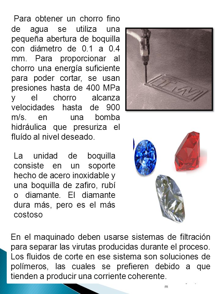 Para obtener un chorro fino de agua se utiliza una pequeña abertura de boquilla con diámetro de 0.1 a 0.4 mm. Para proporcionar al chorro una energía suficiente para poder cortar, se usan presiones hasta de 400 MPa y el chorro alcanza velocidades hasta de 900 m/s. en una bomba hidráulica que presuriza el fluído al nivel deseado.