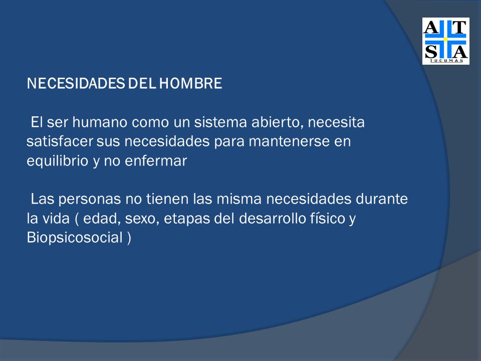 NECESIDADES DEL HOMBRE El ser humano como un sistema abierto, necesita satisfacer sus necesidades para mantenerse en equilibrio y no enfermar Las personas no tienen las misma necesidades durante la vida ( edad, sexo, etapas del desarrollo físico y Biopsicosocial )