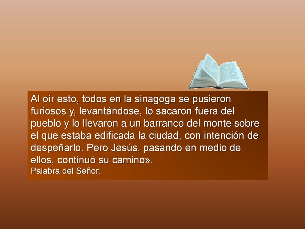 Al oír esto, todos en la sinagoga se pusieron furiosos y, levantándose, lo sacaron fuera del pueblo y lo llevaron a un barranco del monte sobre el que estaba edificada la ciudad, con intención de despeñarlo. Pero Jesús, pasando en medio de ellos, continuó su camino».