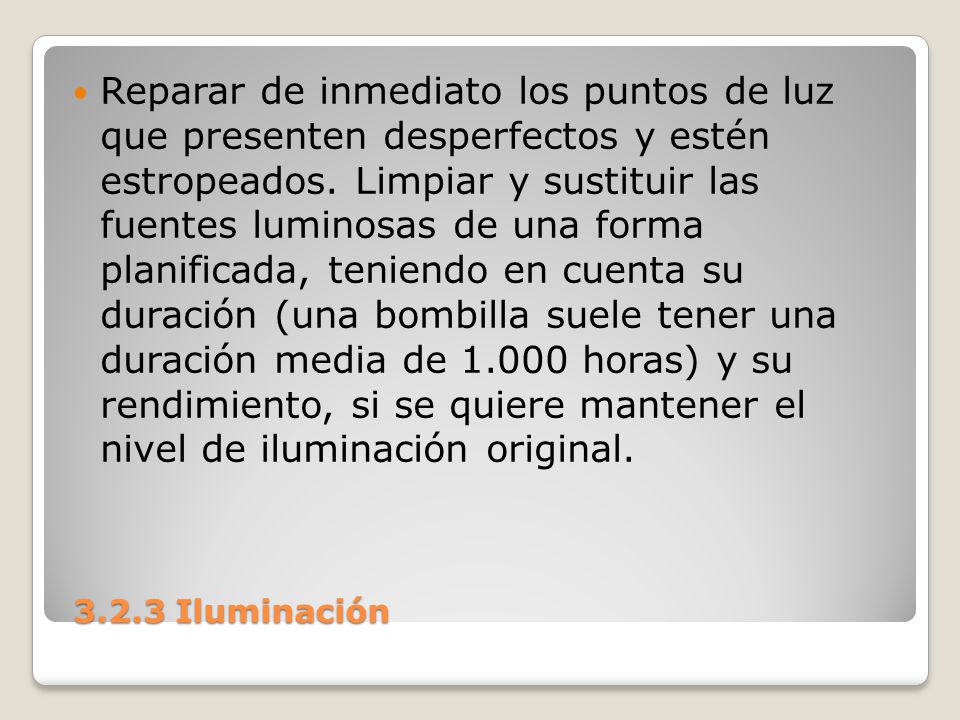 Reparar de inmediato los puntos de luz que presenten desperfectos y estén estropeados. Limpiar y sustituir las fuentes luminosas de una forma planificada, teniendo en cuenta su duración (una bombilla suele tener una duración media de horas) y su rendimiento, si se quiere mantener el nivel de iluminación original.