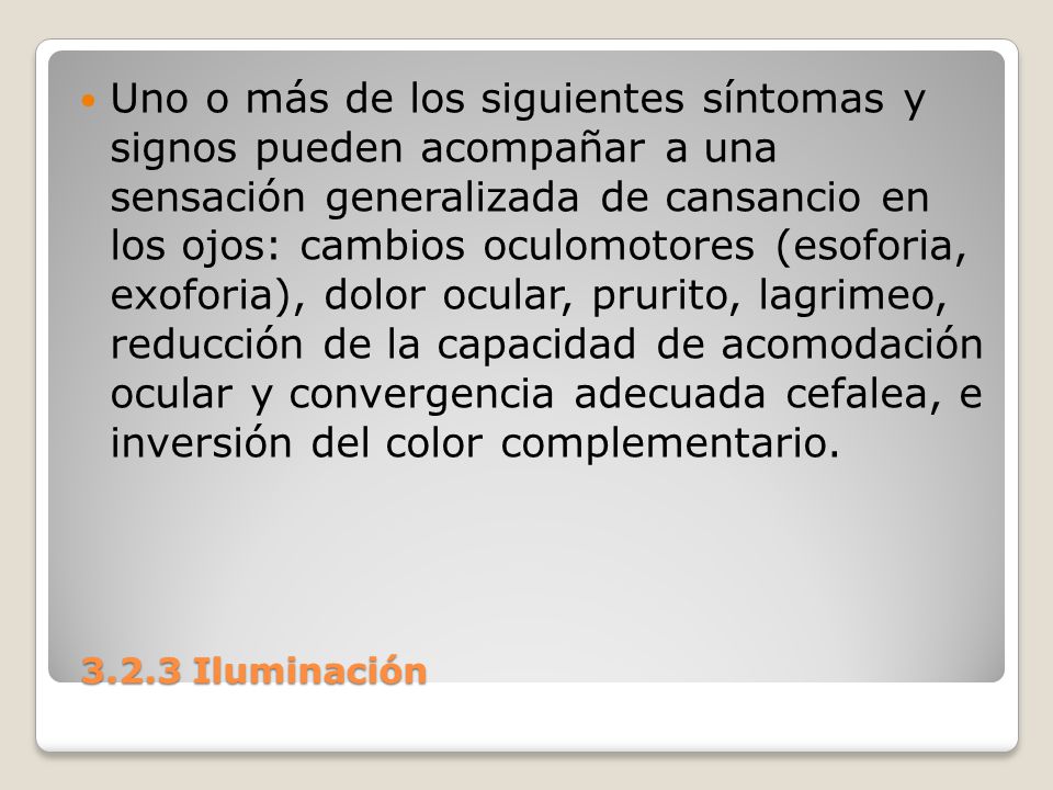 Uno o más de los siguientes síntomas y signos pueden acompañar a una sensación generalizada de cansancio en los ojos: cambios oculomotores (esoforia, exoforia), dolor ocular, prurito, lagrimeo, reducción de la capacidad de acomodación ocular y convergencia adecuada cefalea, e inversión del color complementario.