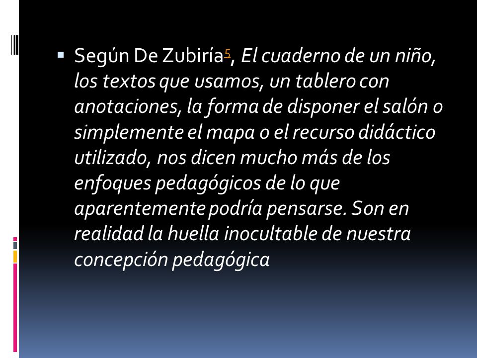 Según De Zubiría5, El cuaderno de un niño, los textos que usamos, un tablero con anotaciones, la forma de disponer el salón o simplemente el mapa o el recurso didáctico utilizado, nos dicen mucho más de los enfoques pedagógicos de lo que aparentemente podría pensarse.