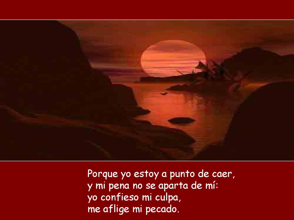 Porque yo estoy a punto de caer, y mi pena no se aparta de mí: yo confieso mi culpa, me aflige mi pecado.