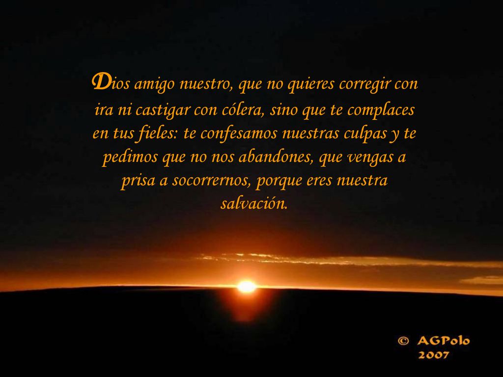 Dios amigo nuestro, que no quieres corregir con ira ni castigar con cólera, sino que te complaces en tus fieles: te confesamos nuestras culpas y te pedimos que no nos abandones, que vengas a prisa a socorrernos, porque eres nuestra salvación.