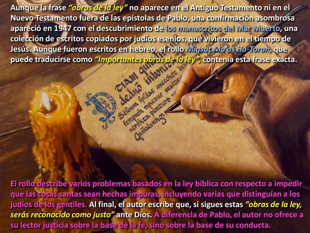 Aunque la frase obras de la ley no aparece en el Antiguo Testamento ni en el Nuevo Testamento fuera de las epístolas de Pablo, una confirmación asombrosa apareció en 1947 con el descubrimiento de los manuscritos del Mar Muerto, una colección de escritos copiados por judíos esenios, que vivieron en el tiempo de Jesús. Aunque fueron escritos en hebreo, el rollo Miqsat Ma’as Ha-Torah, que puede traducirse como Importantes obras de la ley , contenía esta frase exacta.