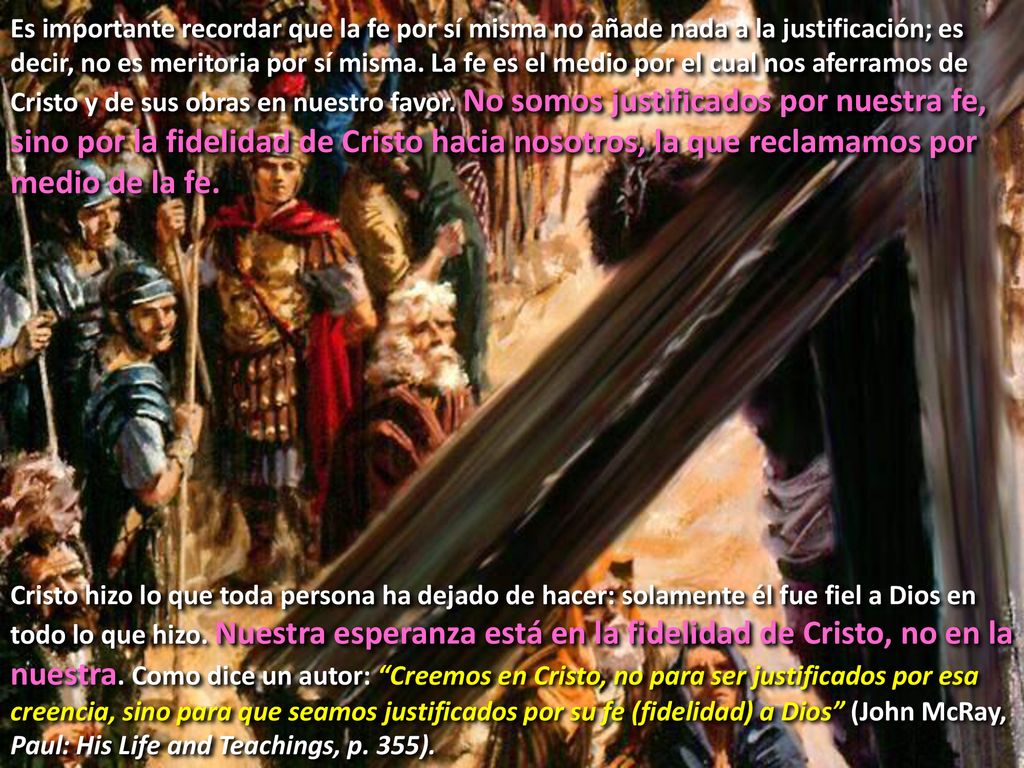 Es importante recordar que la fe por sí misma no añade nada a la justificación; es decir, no es meritoria por sí misma. La fe es el medio por el cual nos aferramos de Cristo y de sus obras en nuestro favor. No somos justificados por nuestra fe, sino por la fidelidad de Cristo hacia nosotros, la que reclamamos por medio de la fe.
