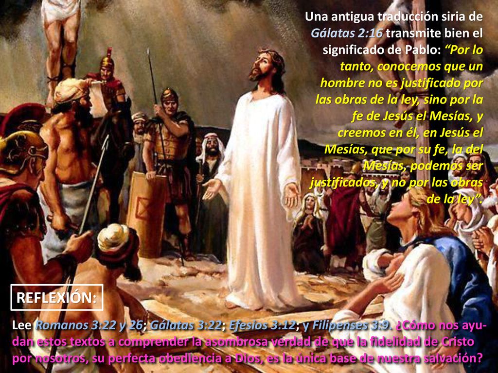 Una antigua traducción siria de Gálatas 2:16 transmite bien el significado de Pablo: Por lo tanto, conocemos que un hombre no es justificado por las obras de la ley, sino por la fe de Jesús el Mesías, y creemos en él, en Jesús el Mesías, que por su fe, la del Mesías, podemos ser justificados, y no por las obras de la ley .