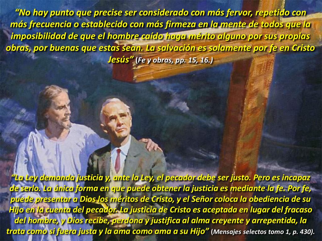 No hay punto que precise ser considerado con más fervor, repetido con más frecuencia o establecido con más firmeza en la mente de todos que la imposibilidad de que el hombre caído haga mérito alguno por sus propias obras, por buenas que estas sean. La salvación es solamente por fe en Cristo Jesús (Fe y obras, pp. 15, 16.)
