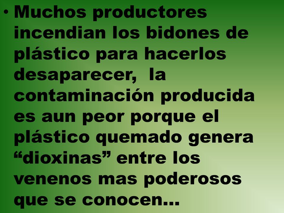 Muchos productores incendian los bidones de plástico para hacerlos desaparecer, la contaminación producida es aun peor porque el plástico quemado genera dioxinas entre los venenos mas poderosos que se conocen…