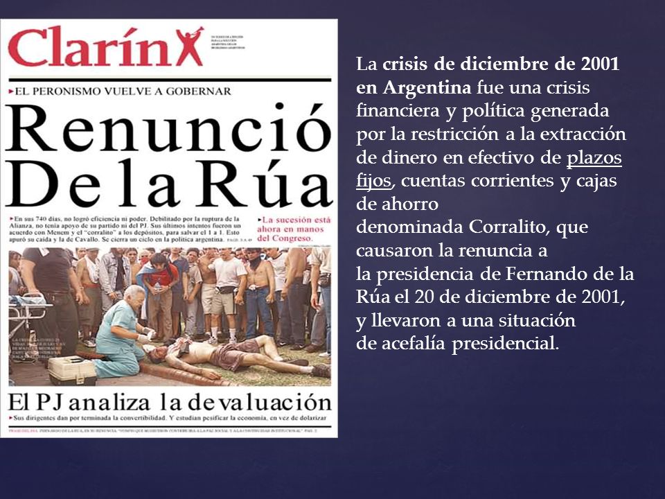 La crisis de diciembre de 2001 en Argentina fue una crisis financiera y política generada por la restricción a la extracción de dinero en efectivo de plazos fijos, cuentas corrientes y cajas de ahorro denominada Corralito, que causaron la renuncia a la presidencia de Fernando de la Rúa el 20 de diciembre de 2001, y llevaron a una situación de acefalía presidencial.
