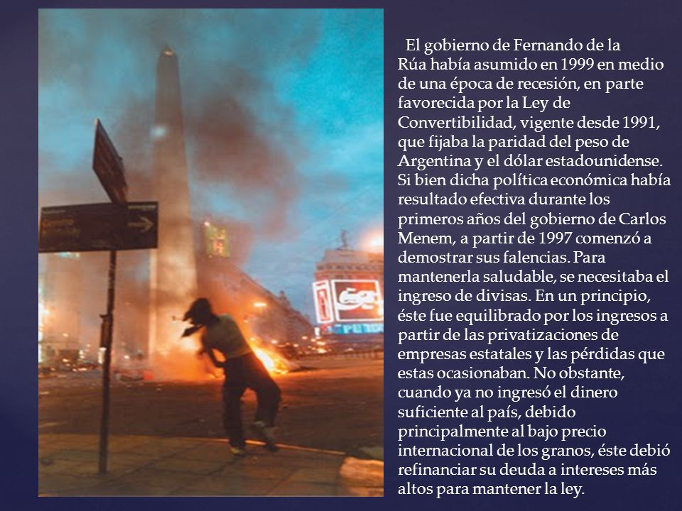 El gobierno de Fernando de la Rúa había asumido en 1999 en medio de una época de recesión, en parte favorecida por la Ley de Convertibilidad, vigente desde 1991, que fijaba la paridad del peso de Argentina y el dólar estadounidense.