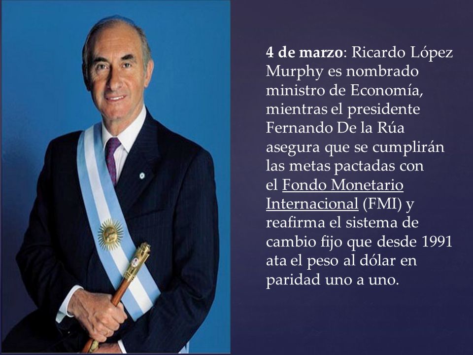 4 de marzo: Ricardo López Murphy es nombrado ministro de Economía, mientras el presidente Fernando De la Rúa asegura que se cumplirán las metas pactadas con el Fondo Monetario Internacional (FMI) y reafirma el sistema de cambio fijo que desde 1991 ata el peso al dólar en paridad uno a uno.