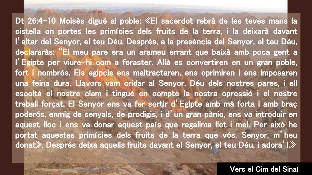 Dt 26:4-10 Moisès digué al poble: «El sacerdot rebrà de les teves mans la cistella on portes les primícies dels fruits de la terra, i la deixarà davant l’altar del Senyor, el teu Déu. Després, a la presència del Senyor, el teu Déu, declararàs: El meu pare era un arameu errant que baixà amb poca gent a l’Egipte per viure-hi com a foraster. Allà es convertiren en un gran poble, fort i nombrós. Els egipcis ens maltractaren, ens oprimiren i ens imposaren una feina dura. Llavors vam cridar al Senyor, Déu dels nostres pares, i ell escoltà el nostre clam i tingué en compte la nostra opressió i el nostre treball forçat. El Senyor ens va fer sortir d’Egipte amb mà forta i amb braç poderós, enmig de senyals, de prodigis, i d’un gran pànic, ens va introduir en aquest lloc i ens va donar aquest país que regalima llet i mel. Per això he portat aquestes primícies dels fruits de la terra que vós, Senyor, m’heu donat». Després deixa aquells fruits davant el Senyor, el teu Déu, i adora’l.»