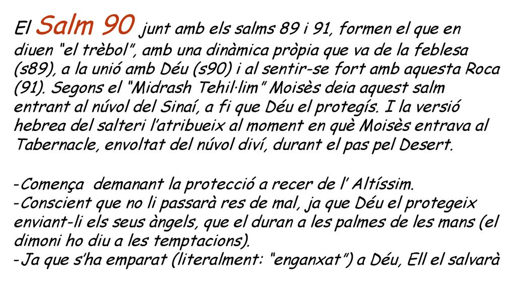 El Salm 90 junt amb els salms 89 i 91, formen el que en diuen el trèbol , amb una dinàmica pròpia que va de la feblesa (s89), a la unió amb Déu (s90) i al sentir-se fort amb aquesta Roca (91). Segons el Midrash Tehil·lim Moisès deia aquest salm entrant al núvol del Sinaí, a fi que Déu el protegís. I la versió hebrea del salteri l’atribueix al moment en què Moisès entrava al Tabernacle, envoltat del núvol diví, durant el pas pel Desert.